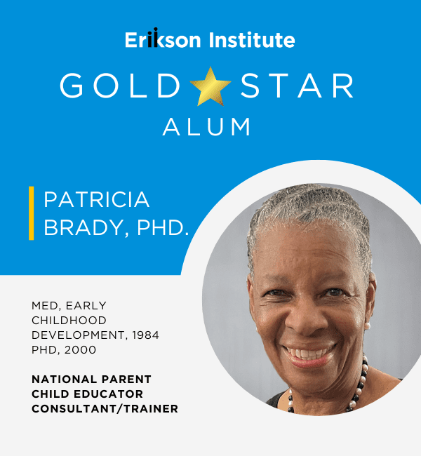 Erikson Institute Gold Star Alum | Patricia Brady, PhD | MEd Early Childhood Development, 1984; PhD 2000 | National Parent Child Educator Consultant/Trainer